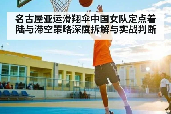 名古屋亚运滑翔伞中国女队定点着陆与滞空策略深度拆解与实战判断