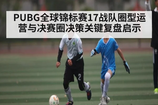 PUBG全球锦标赛17战队圈型运营与决赛圈决策关键复盘启示