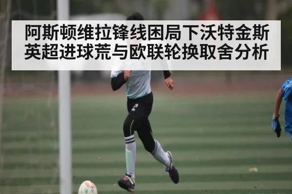 阿斯顿维拉锋线困局下沃特金斯英超进球荒与欧联轮换取舍分析