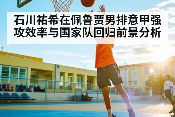 石川祐希在佩鲁贾男排意甲强攻效率与国家队回归前景分析